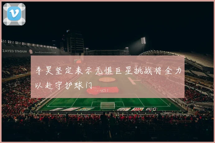 李昊坚定表示无惧巨星挑战将全力以赴守护球门