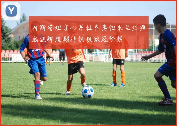 内斯塔坦言心系拉齐奥但米兰生涯成就辉煌期待执教欧冠梦想