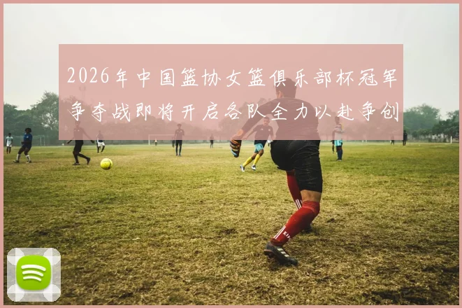 2026年中国篮协女篮俱乐部杯冠军争夺战即将开启各队全力以赴争创佳绩