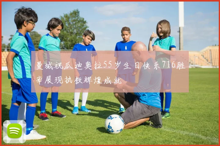 曼城祝瓜迪奥拉55岁生日快乐716胜率展现执教辉煌成就
