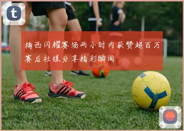 梅西闪耀赛场两小时内获赞超百万赛后社媒分享精彩瞬间
