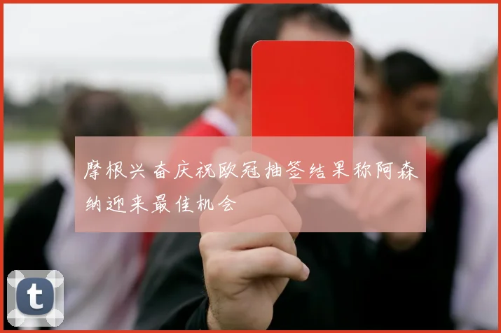 摩根兴奋庆祝欧冠抽签结果称阿森纳迎来最佳机会