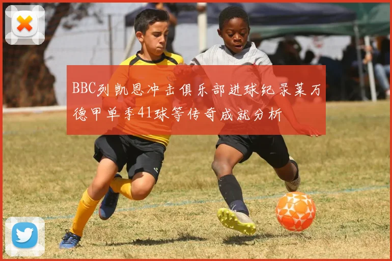 BBC列凯恩冲击俱乐部进球纪录莱万德甲单季41球等传奇成就分析