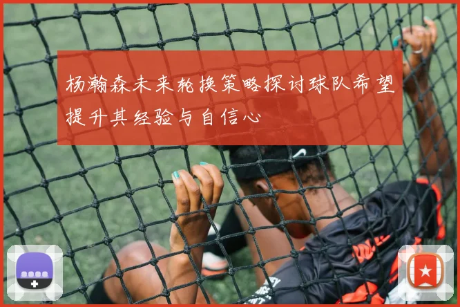 杨瀚森未来轮换策略探讨球队希望提升其经验与自信心
