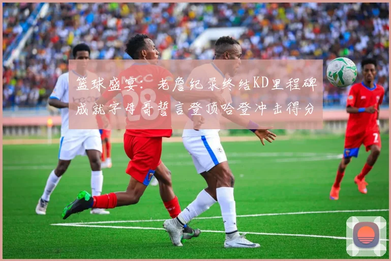 篮球盛宴：老詹纪录终结KD里程碑成就字母哥誓言登顶哈登冲击得分前十