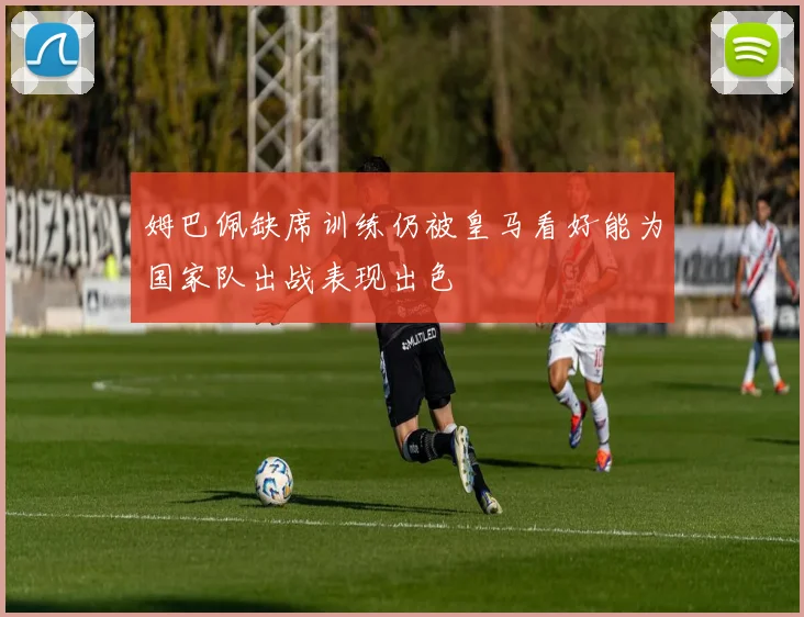 姆巴佩缺席训练仍被皇马看好能为国家队出战表现出色