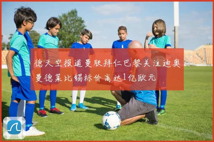 德天空报道曼联拜仁巴黎关注迪奥曼德莱比锡标价高达1亿欧元