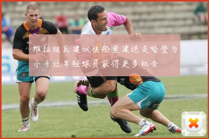 维拉纽瓦建议快船重建送走哈登与小卡让年轻球员获得更多机会