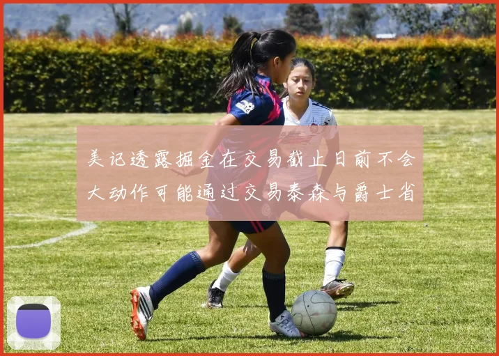 美记透露掘金在交易截止日前不会大动作可能通过交易泰森与爵士省钱