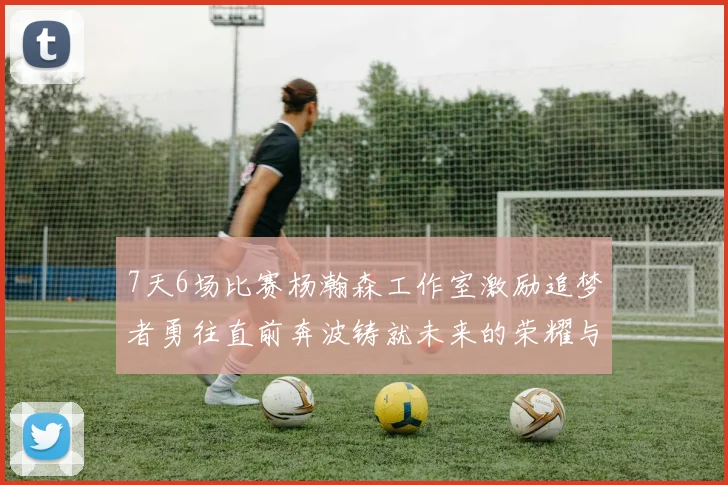 7天6场比赛杨瀚森工作室激励追梦者勇往直前奔波铸就未来的荣耀与成就