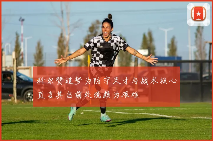 科尔赞追梦为防守天才与战术核心直言其当前处境颇为艰难