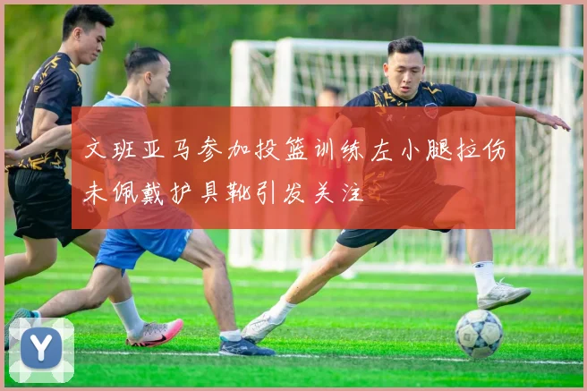 文班亚马参加投篮训练左小腿拉伤未佩戴护具靴引发关注