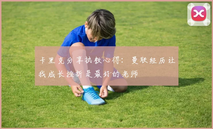 卡里克分享执教心得：曼联经历让我成长挫折是最好的老师