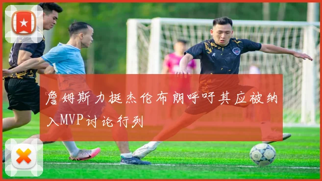 詹姆斯力挺杰伦布朗呼吁其应被纳入MVP讨论行列