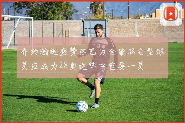 乔约翰逊盛赞热巴为全能混合型球员应成为28奥运阵中重要一员