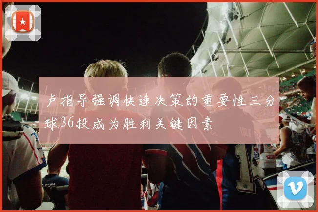 卢指导强调快速决策的重要性三分球36投成为胜利关键因素