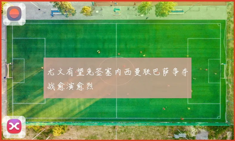 尤文有望免签塞内西曼联巴萨争夺战愈演愈烈