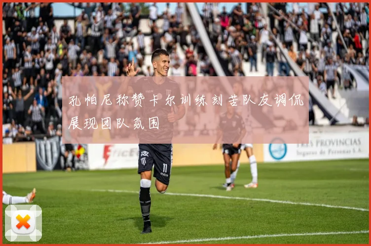 孔帕尼称赞卡尔训练刻苦队友调侃展现团队氛围