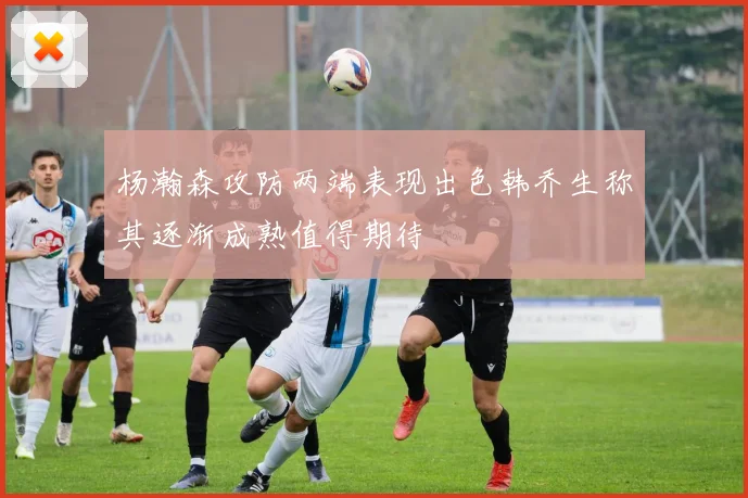 杨瀚森攻防两端表现出色韩乔生称其逐渐成熟值得期待